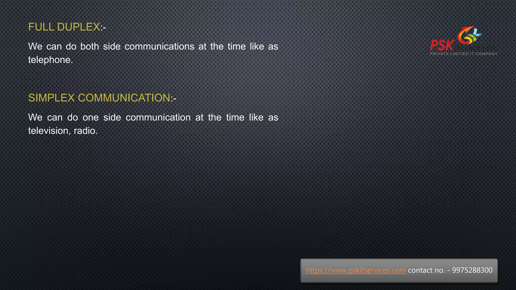 FULL DUPLEX:-
We can do both side communications at the time like as
telephone.
SIMPLEX COMMUNICATION:-
We can do one side communication at the time like as
television, radio.
https://www.pskitservices.com contact no. - 9975288300
 