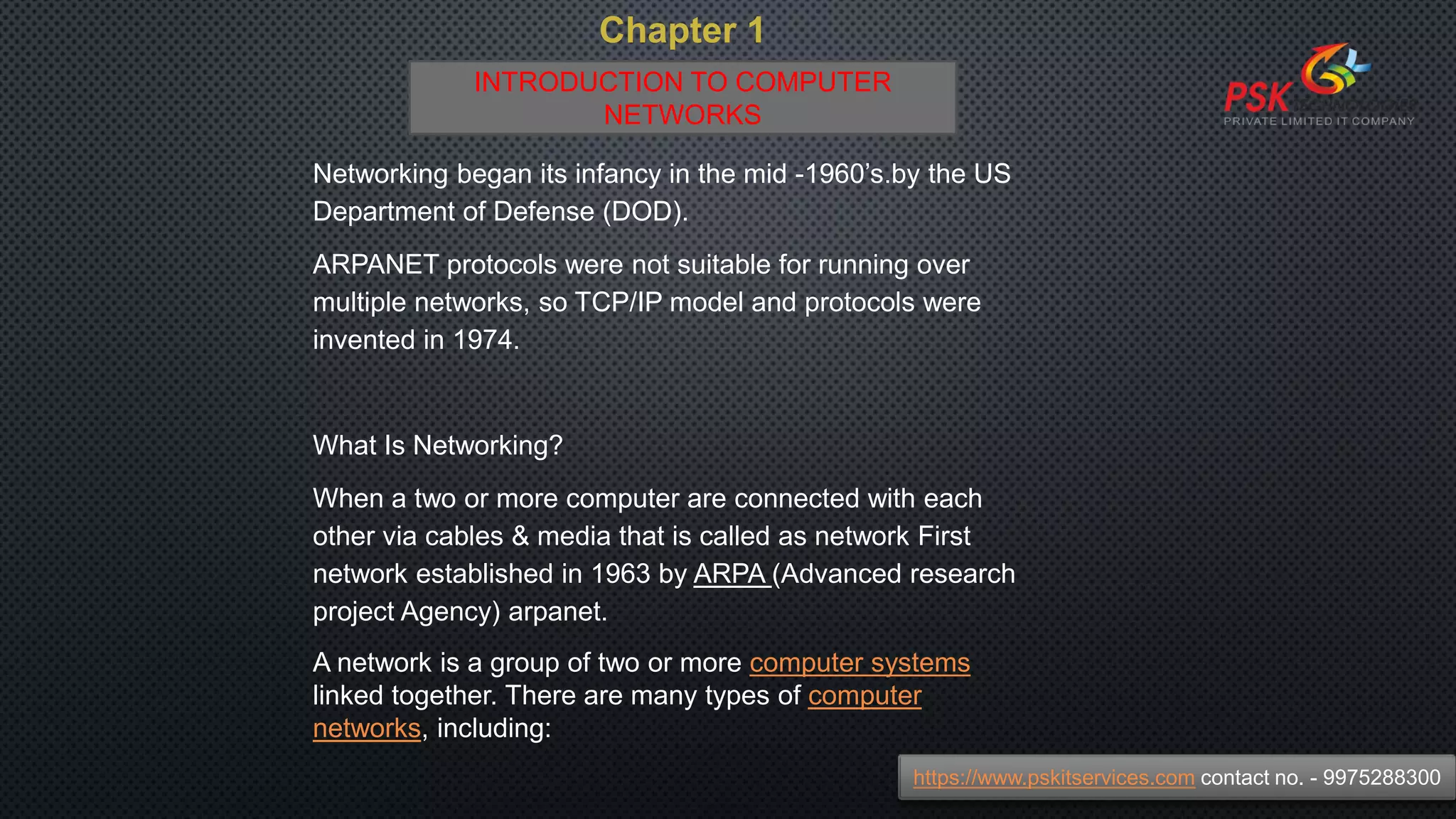 Chapter 1
Networking began its infancy in the mid -1960’s.by the US
Department of Defense (DOD).
ARPANET protocols were not suitable for running over
multiple networks, so TCP/IP model and protocols were
invented in 1974.
What Is Networking?
When a two or more computer are connected with each
other via cables & media that is called as network First
network established in 1963 by ARPA (Advanced research
project Agency) arpanet.
A network is a group of two or more computer systems
linked together. There are many types of computer
networks, including:
https://www.pskitservices.com contact no. - 9975288300
INTRODUCTION TO COMPUTER
NETWORKS
 