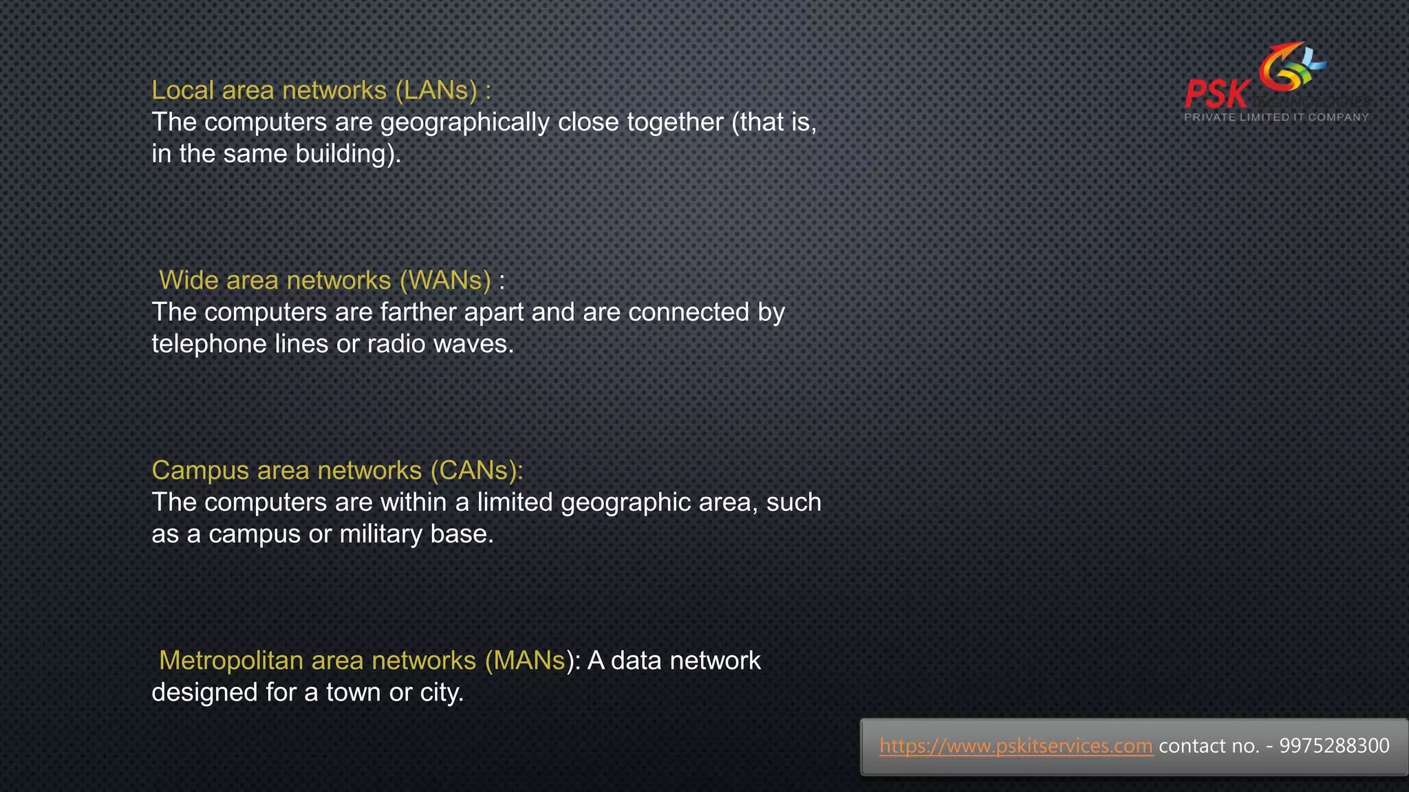 Local area networks (LANs) :
The computers are geographically close together (that is,
in the same building).
Wide area networks (WANs) :
The computers are farther apart and are connected by
telephone lines or radio waves.
Campus area networks (CANs):
The computers are within a limited geographic area, such
as a campus or military base.
Metropolitan area networks (MANs): A data network
designed for a town or city.
https://www.pskitservices.com contact no. - 9975288300
 