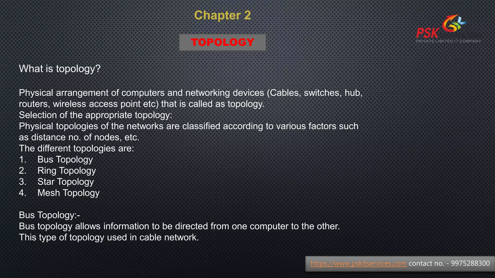 Chapter 2
What is topology?
Physical arrangement of computers and networking devices (Cables, switches, hub,
routers, wireless access point etc) that is called as topology.
Selection of the appropriate topology:
Physical topologies of the networks are classified according to various factors such
as distance no. of nodes, etc.
The different topologies are:
1. Bus Topology
2. Ring Topology
3. Star Topology
4. Mesh Topology
Bus Topology:-
Bus topology allows information to be directed from one computer to the other.
This type of topology used in cable network.
https://www.pskitservices.com contact no. - 9975288300
TOPOLOGY
 