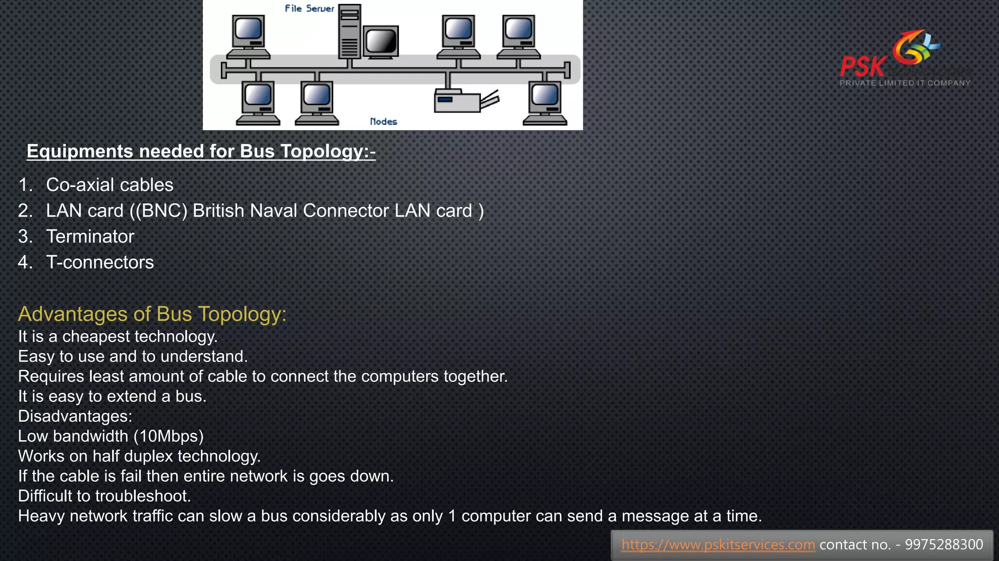 Equipments needed for Bus Topology:-
1. Co-axial cables
2. LAN card ((BNC) British Naval Connector LAN card )
3. Terminator
4. T-connectors
Advantages of Bus Topology:
It is a cheapest technology.
Easy to use and to understand.
Requires least amount of cable to connect the computers together.
It is easy to extend a bus.
Disadvantages:
Low bandwidth (10Mbps)
Works on half duplex technology.
If the cable is fail then entire network is goes down.
Difficult to troubleshoot.
Heavy network traffic can slow a bus considerably as only 1 computer can send a message at a time.
https://www.pskitservices.com contact no. - 9975288300
 