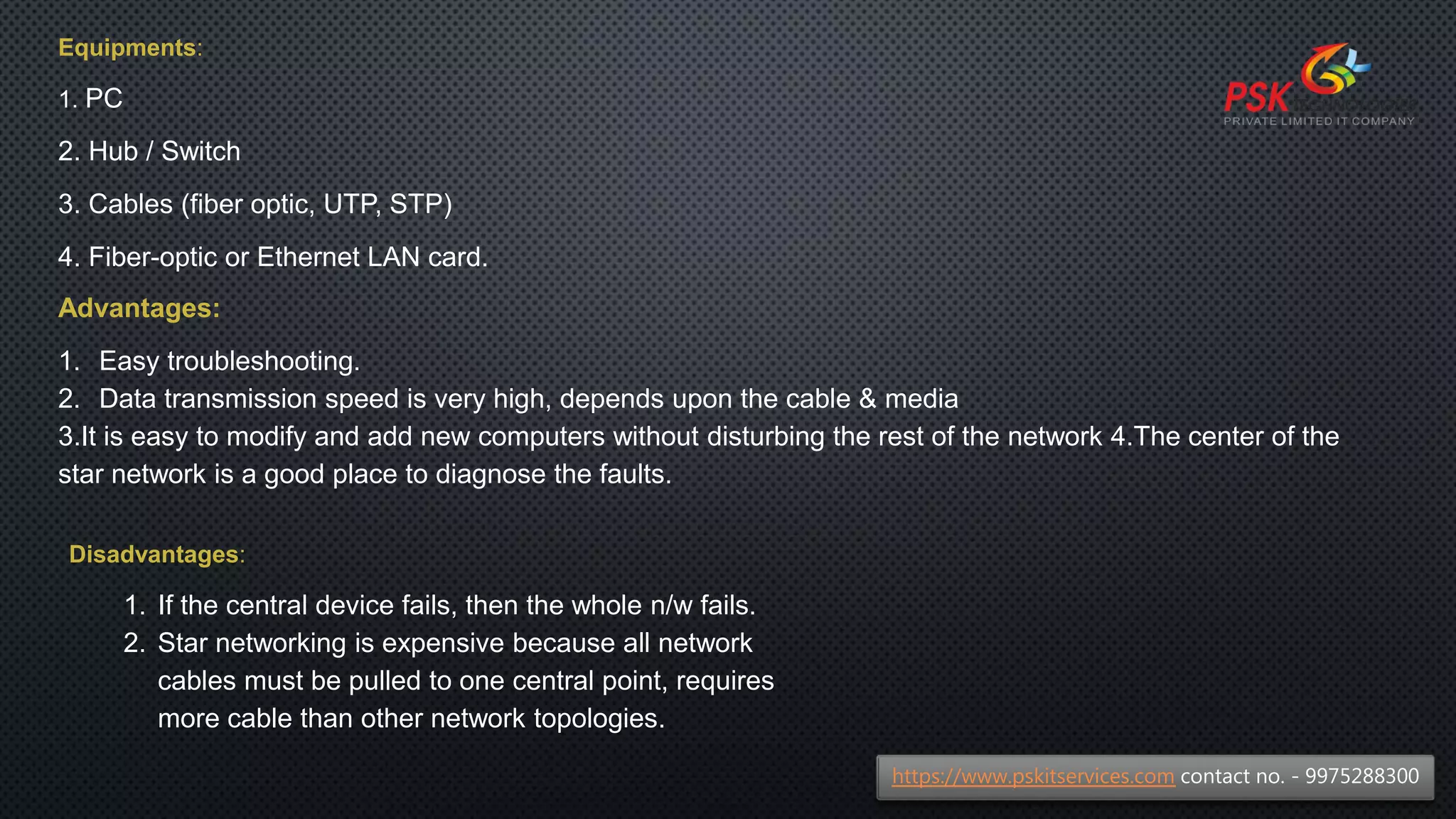 Equipments:
1. PC
2. Hub / Switch
3. Cables (fiber optic, UTP, STP)
4. Fiber-optic or Ethernet LAN card.
Advantages:
1. Easy troubleshooting.
2. Data transmission speed is very high, depends upon the cable & media
3.It is easy to modify and add new computers without disturbing the rest of the network 4.The center of the
star network is a good place to diagnose the faults.
Disadvantages:
1. If the central device fails, then the whole n/w fails.
2. Star networking is expensive because all network
cables must be pulled to one central point, requires
more cable than other network topologies.
https://www.pskitservices.com contact no. - 9975288300
 