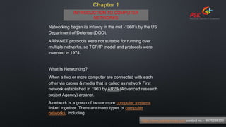Chapter 1
Networking began its infancy in the mid -1960’s.by the US
Department of Defense (DOD).
ARPANET protocols were not suitable for running over
multiple networks, so TCP/IP model and protocols were
invented in 1974.
What Is Networking?
When a two or more computer are connected with each
other via cables & media that is called as network First
network established in 1963 by ARPA (Advanced research
project Agency) arpanet.
A network is a group of two or more computer systems
linked together. There are many types of computer
networks, including:
https://www.pskitservices.com contact no. - 9975288300
INTRODUCTION TO COMPUTER
NETWORKS
 