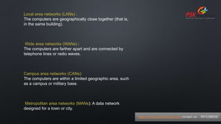 Local area networks (LANs) :
The computers are geographically close together (that is,
in the same building).
Wide area networks (WANs) :
The computers are farther apart and are connected by
telephone lines or radio waves.
Campus area networks (CANs):
The computers are within a limited geographic area, such
as a campus or military base.
Metropolitan area networks (MANs): A data network
designed for a town or city.
https://www.pskitservices.com contact no. - 9975288300
 