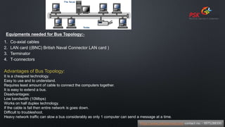 Equipments needed for Bus Topology:-
1. Co-axial cables
2. LAN card ((BNC) British Naval Connector LAN card )
3. Terminator
4. T-connectors
Advantages of Bus Topology:
It is a cheapest technology.
Easy to use and to understand.
Requires least amount of cable to connect the computers together.
It is easy to extend a bus.
Disadvantages:
Low bandwidth (10Mbps)
Works on half duplex technology.
If the cable is fail then entire network is goes down.
Difficult to troubleshoot.
Heavy network traffic can slow a bus considerably as only 1 computer can send a message at a time.
https://www.pskitservices.com contact no. - 9975288300
 