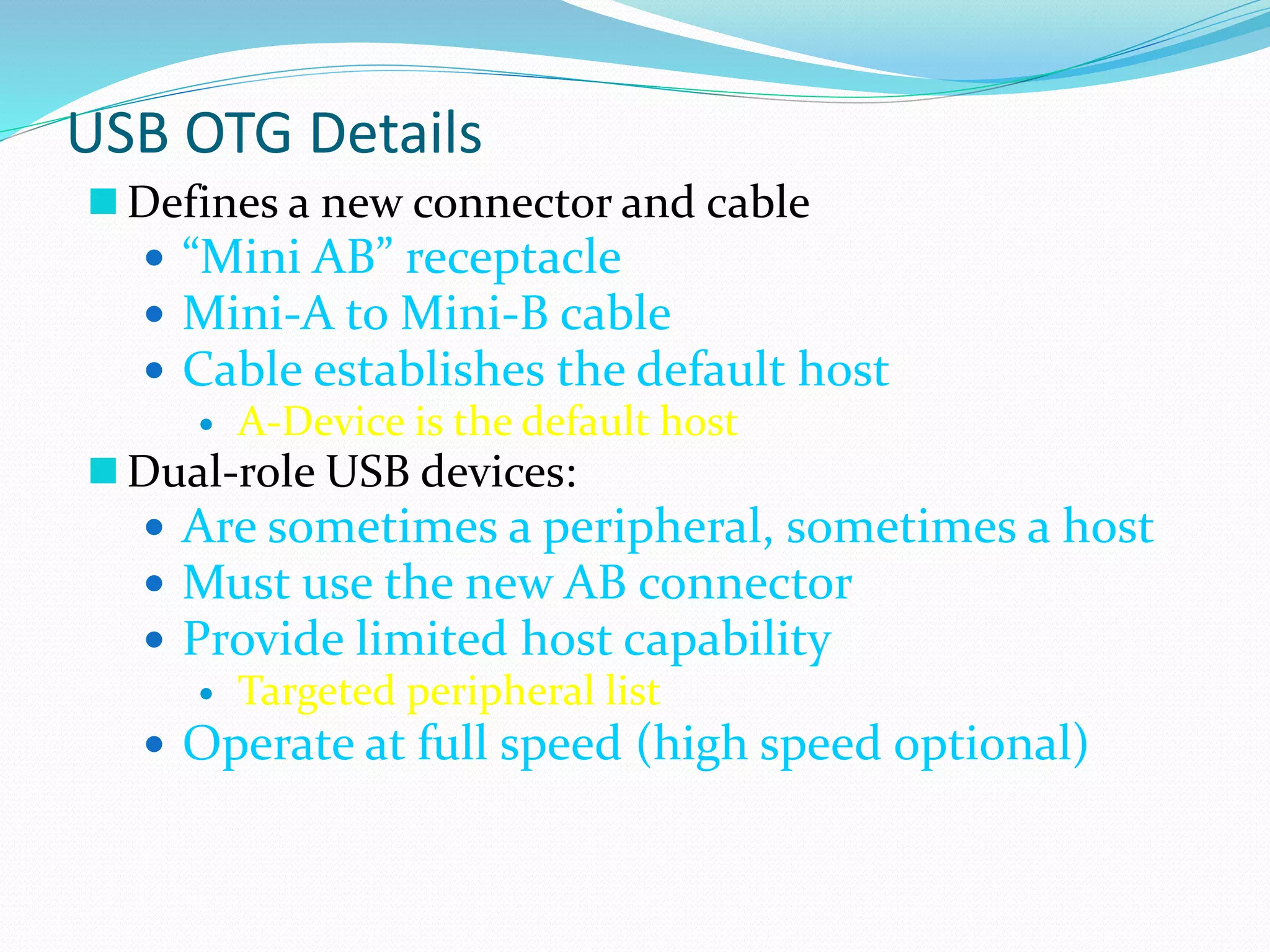 USB OTG Details
 Defines a new connector and cable
 “Mini AB” receptacle
 Mini-A to Mini-B cable
 Cable establishes the default host
 A-Device is the default host
 Dual-role USB devices:
 Are sometimes a peripheral, sometimes a host
 Must use the new AB connector
 Provide limited host capability
 Targeted peripheral list
 Operate at full speed (high speed optional)
 