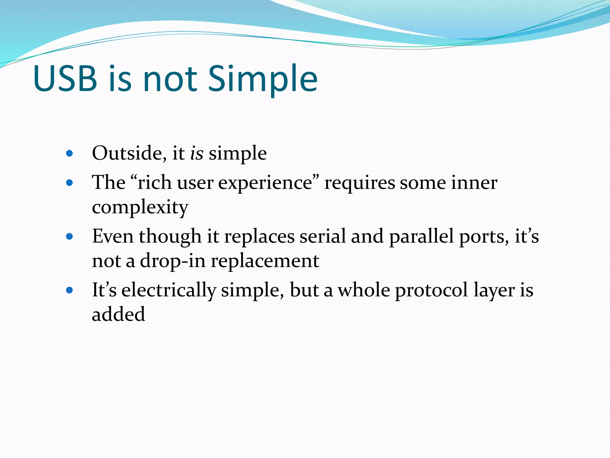 USB is not Simple
 Outside, it is simple
 The “rich user experience” requires some inner
complexity
 Even though it replaces serial and parallel ports, it’s
not a drop-in replacement
 It’s electrically simple, but a whole protocol layer is
added
 