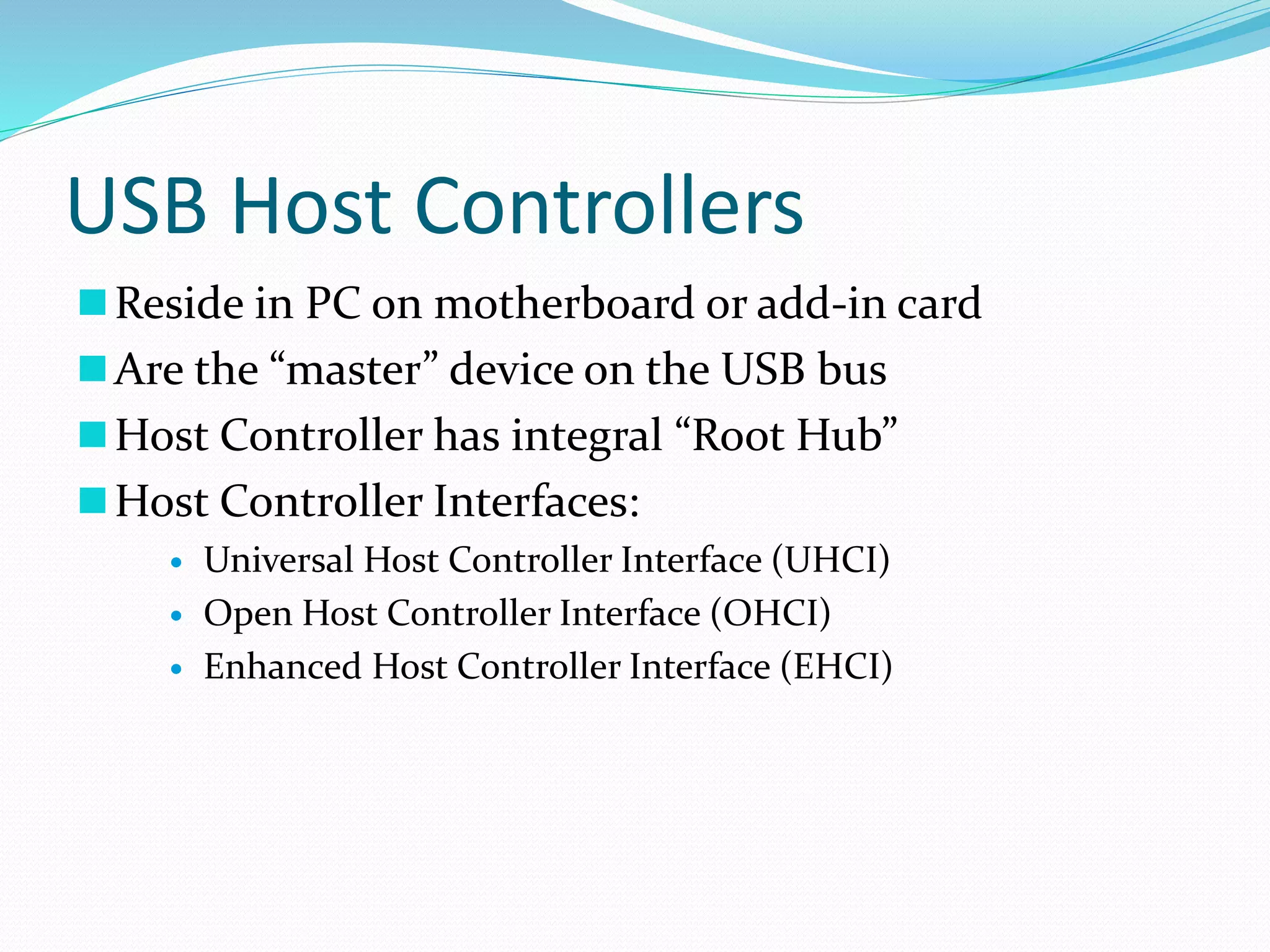 USB Host Controllers
Reside in PC on motherboard or add-in card
Are the “master” device on the USB bus
Host Controller has integral “Root Hub”
Host Controller Interfaces:
 Universal Host Controller Interface (UHCI)
 Open Host Controller Interface (OHCI)
 Enhanced Host Controller Interface (EHCI)
 