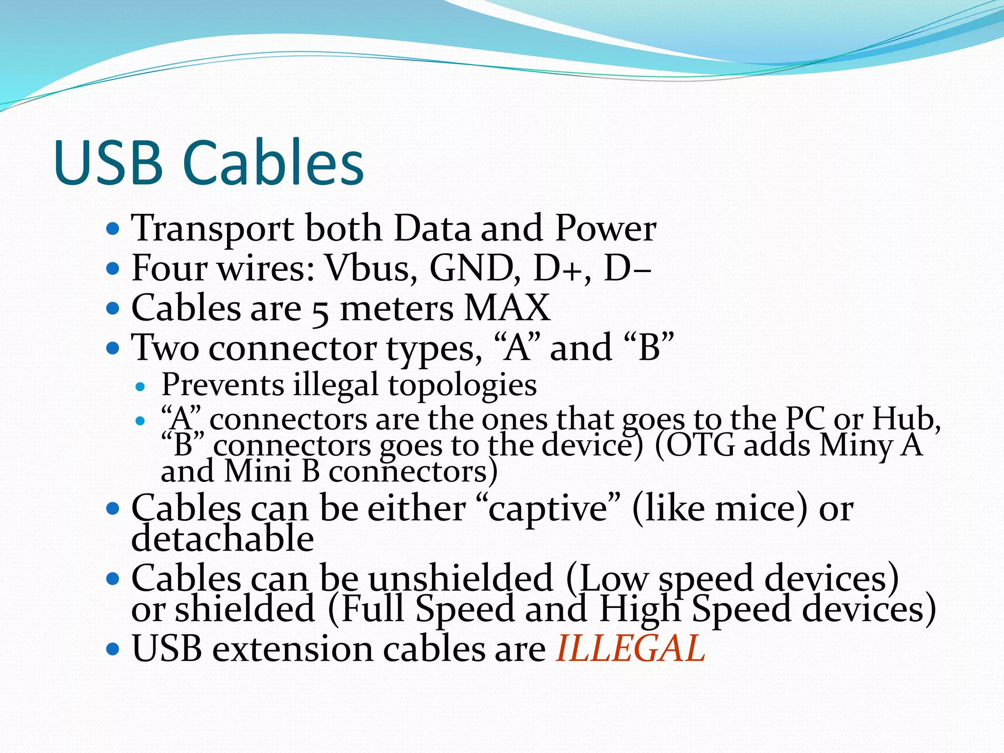 USB Cables
 Transport both Data and Power
 Four wires: Vbus, GND, D+, D–
 Cables are 5 meters MAX
 Two connector types, “A” and “B”
 Prevents illegal topologies
 “A” connectors are the ones that goes to the PC or Hub,
“B” connectors goes to the device) (OTG adds Miny A
and Mini B connectors)
 Cables can be either “captive” (like mice) or
detachable
 Cables can be unshielded (Low speed devices)
or shielded (Full Speed and High Speed devices)
 USB extension cables are ILLEGAL
 