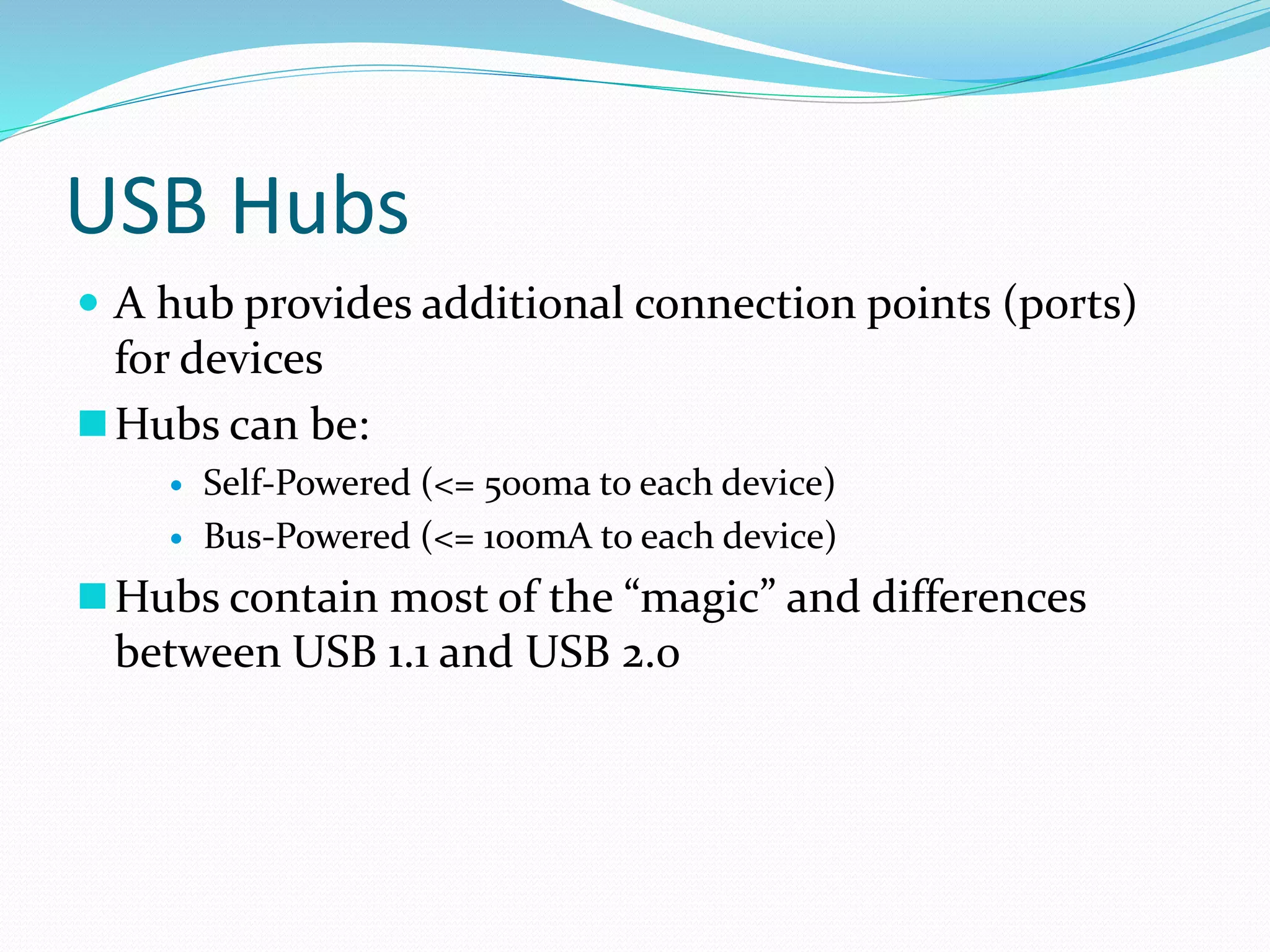 USB Hubs
 A hub provides additional connection points (ports)
for devices
Hubs can be:
 Self-Powered (<= 500ma to each device)
 Bus-Powered (<= 100mA to each device)
Hubs contain most of the “magic” and differences
between USB 1.1 and USB 2.0
 
