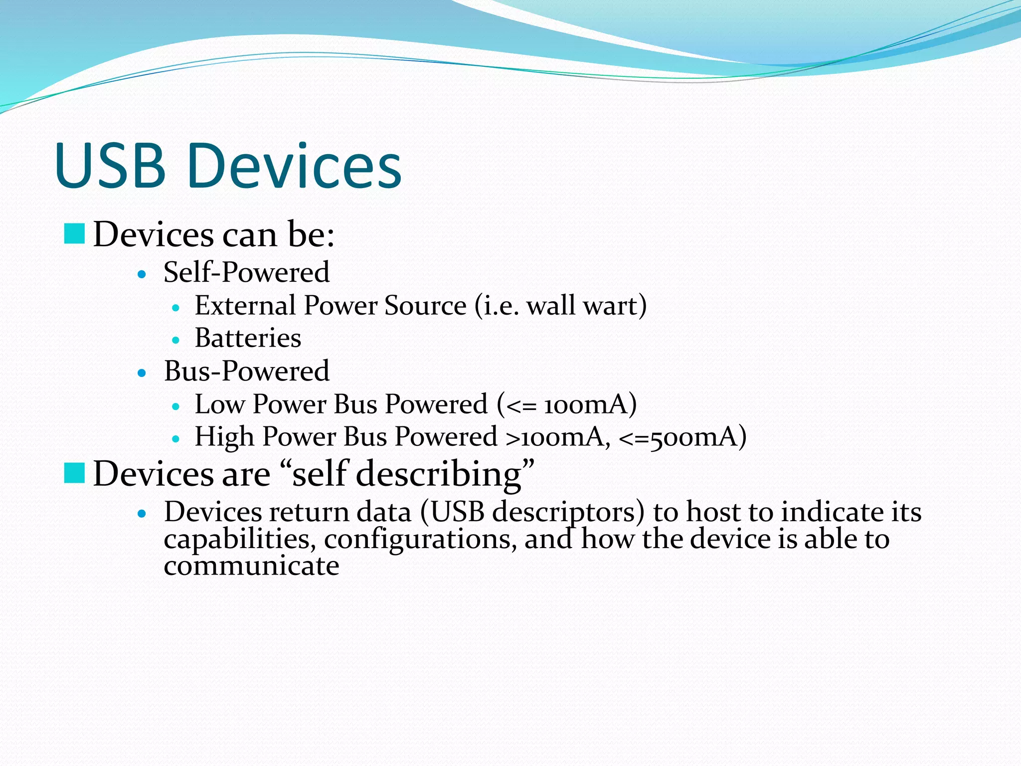 USB Devices
Devices can be:
 Self-Powered
 External Power Source (i.e. wall wart)
 Batteries
 Bus-Powered
 Low Power Bus Powered (<= 100mA)
 High Power Bus Powered >100mA, <=500mA)
Devices are “self describing”
 Devices return data (USB descriptors) to host to indicate its
capabilities, configurations, and how the device is able to
communicate
 