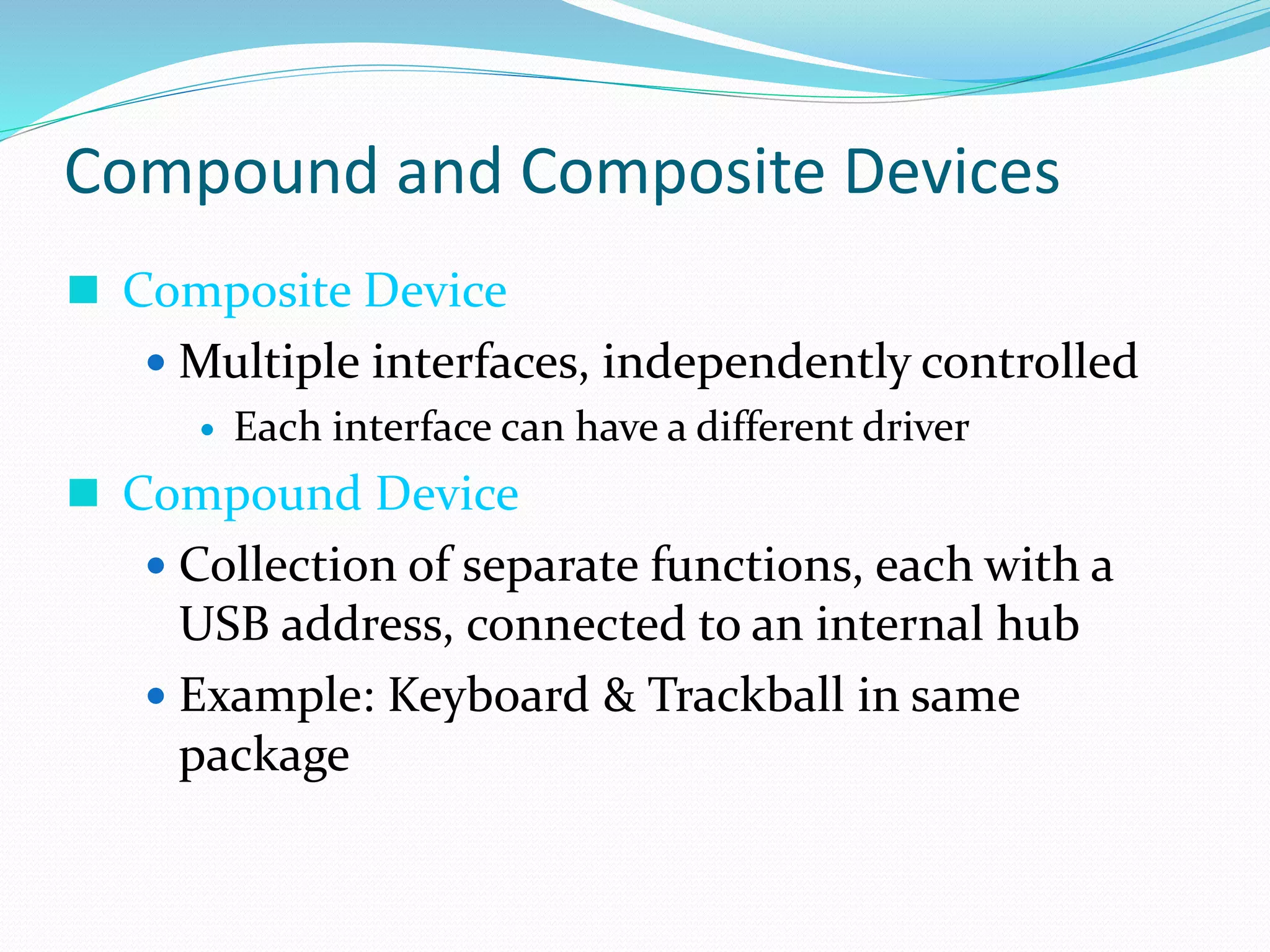 Compound and Composite Devices
 Composite Device
 Multiple interfaces, independently controlled
 Each interface can have a different driver
 Compound Device
 Collection of separate functions, each with a
USB address, connected to an internal hub
 Example: Keyboard & Trackball in same
package
 