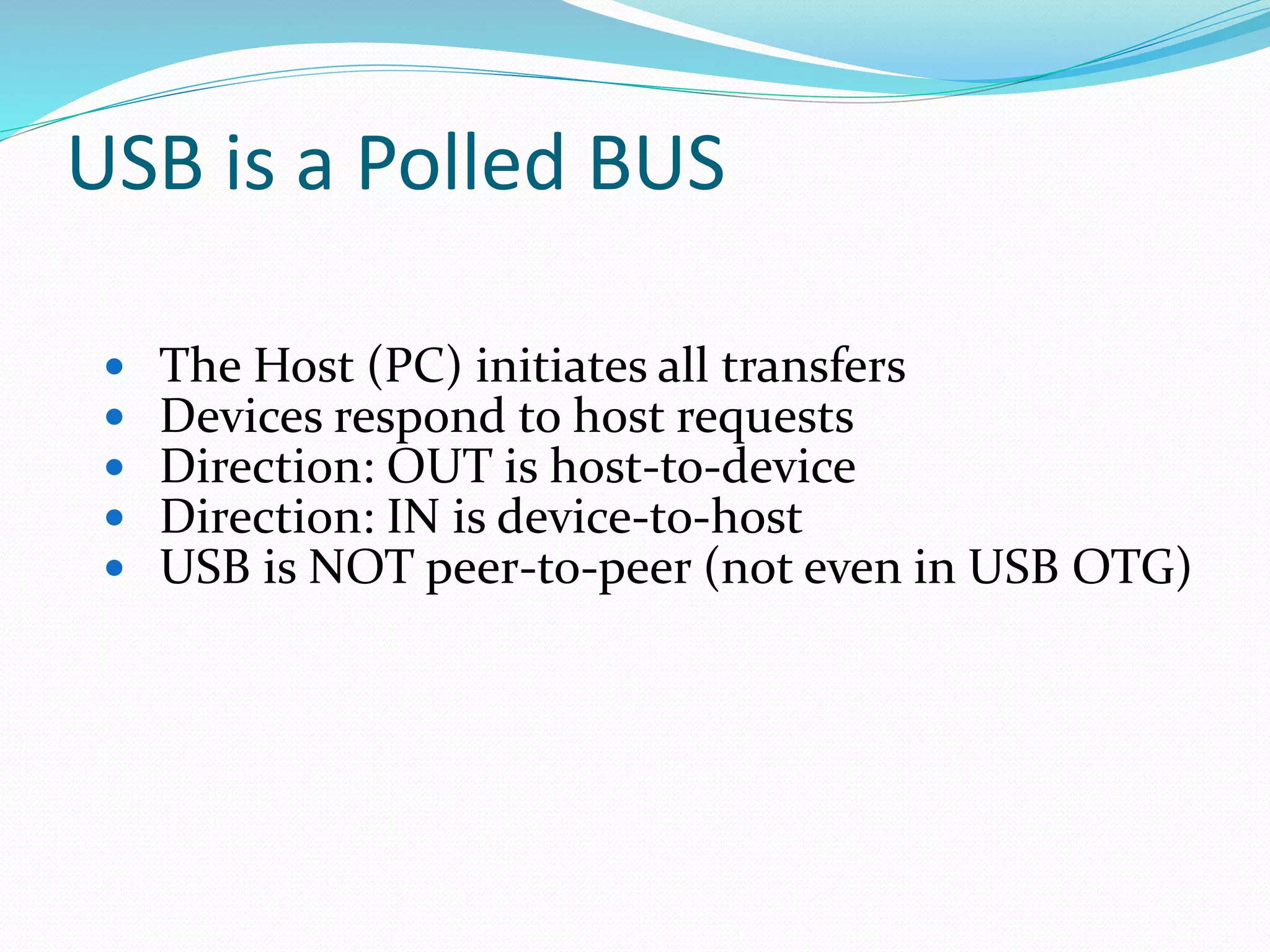 USB is a Polled BUS
 The Host (PC) initiates all transfers
 Devices respond to host requests
 Direction: OUT is host-to-device
 Direction: IN is device-to-host
 USB is NOT peer-to-peer (not even in USB OTG)
 