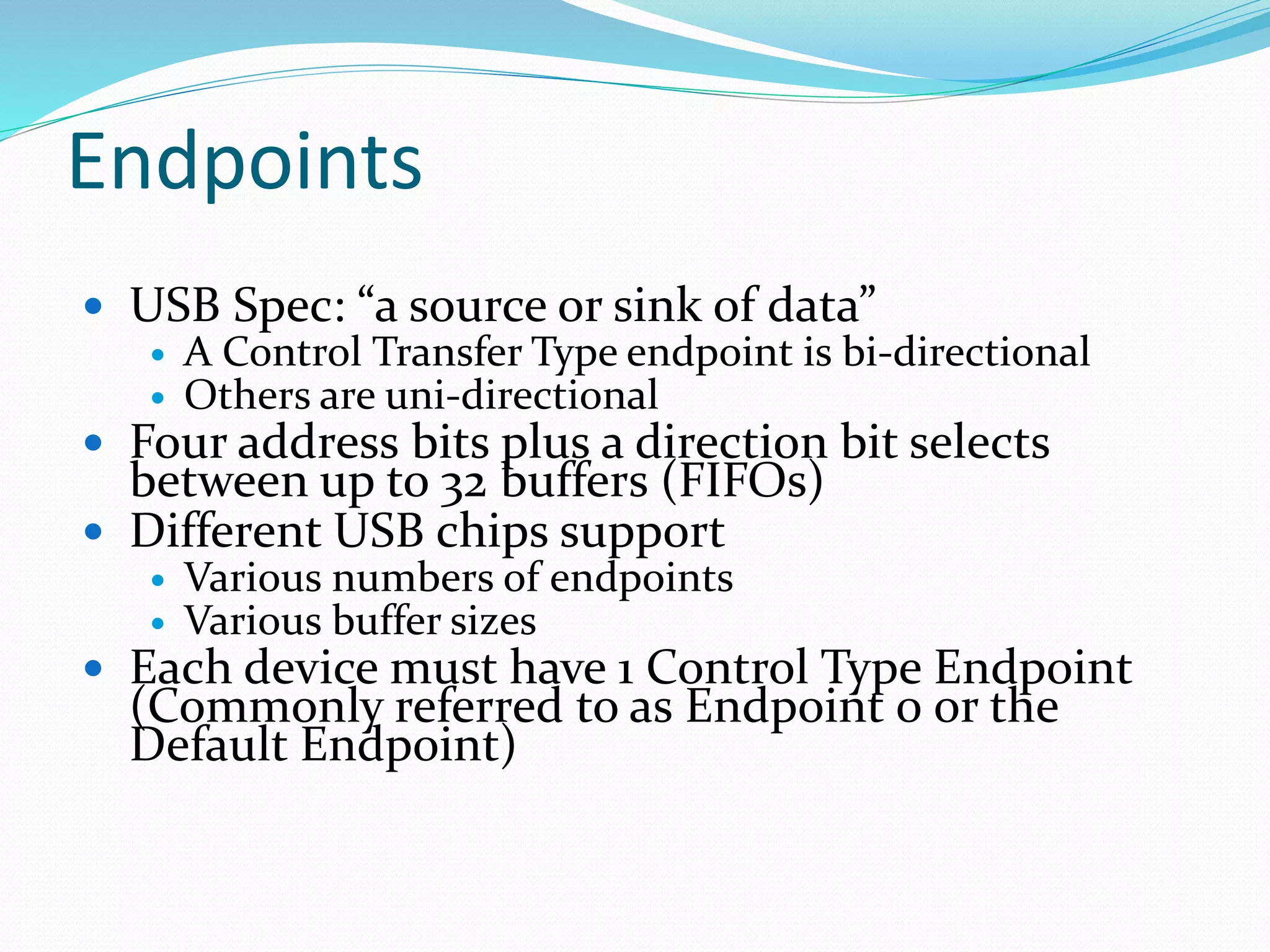 Endpoints
 USB Spec: “a source or sink of data”
 A Control Transfer Type endpoint is bi-directional
 Others are uni-directional
 Four address bits plus a direction bit selects
between up to 32 buffers (FIFOs)
 Different USB chips support
 Various numbers of endpoints
 Various buffer sizes
 Each device must have 1 Control Type Endpoint
(Commonly referred to as Endpoint 0 or the
Default Endpoint)
 
