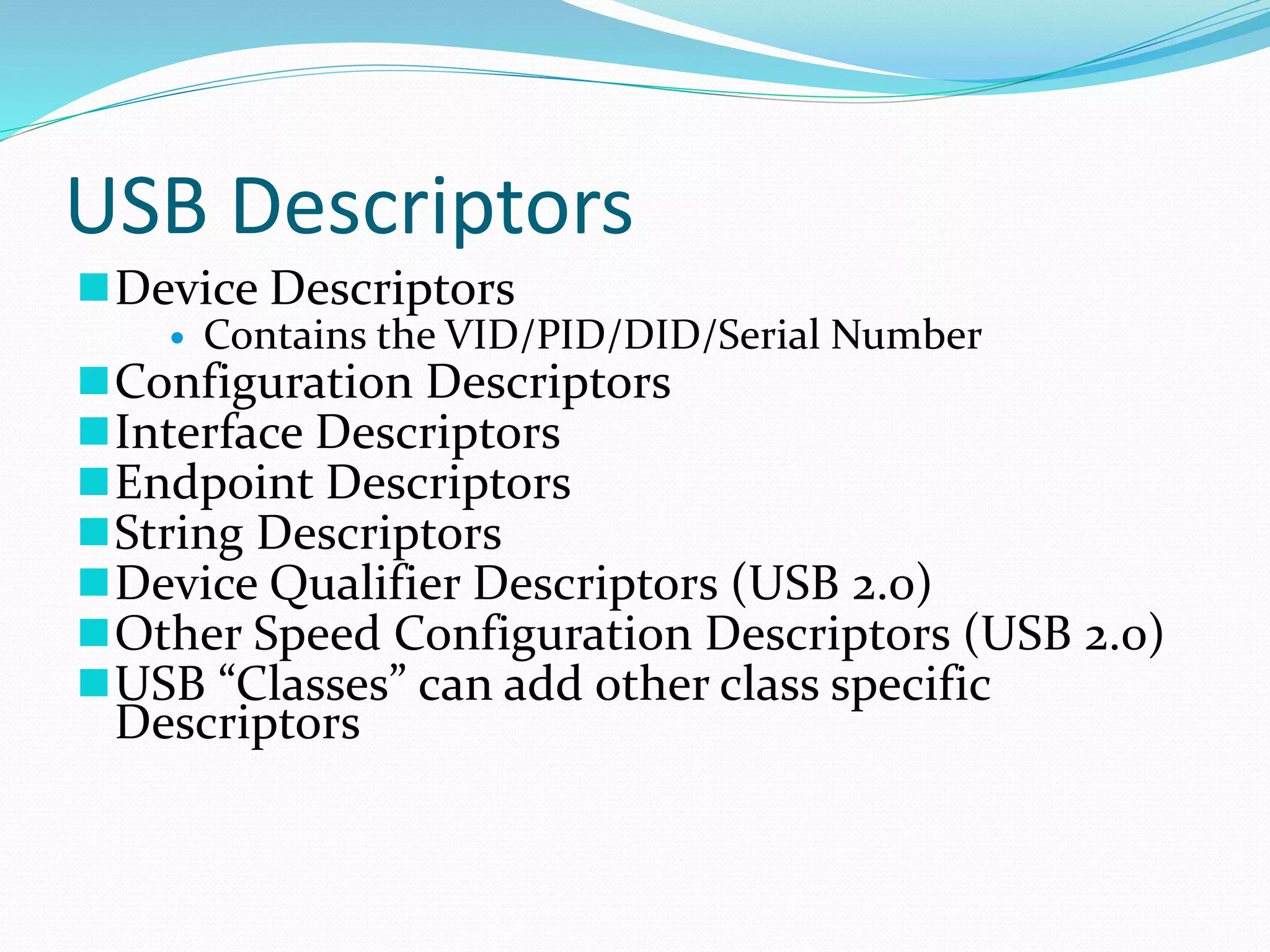 USB Descriptors
Device Descriptors
 Contains the VID/PID/DID/Serial Number
Configuration Descriptors
Interface Descriptors
Endpoint Descriptors
String Descriptors
Device Qualifier Descriptors (USB 2.0)
Other Speed Configuration Descriptors (USB 2.0)
USB “Classes” can add other class specific
Descriptors
 