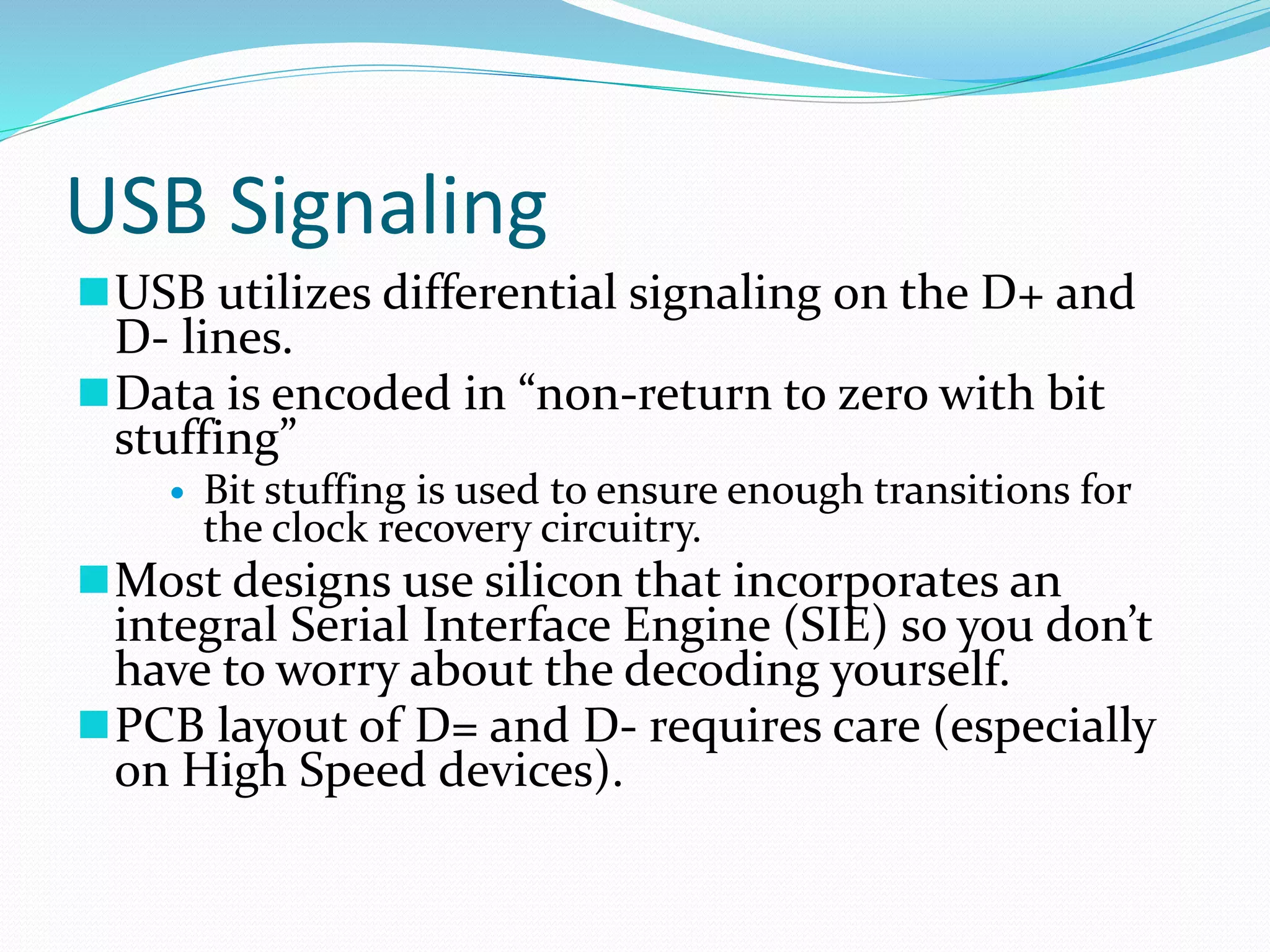USB Signaling
USB utilizes differential signaling on the D+ and
D- lines.
Data is encoded in “non-return to zero with bit
stuffing”
 Bit stuffing is used to ensure enough transitions for
the clock recovery circuitry.
Most designs use silicon that incorporates an
integral Serial Interface Engine (SIE) so you don’t
have to worry about the decoding yourself.
PCB layout of D= and D- requires care (especially
on High Speed devices).
 