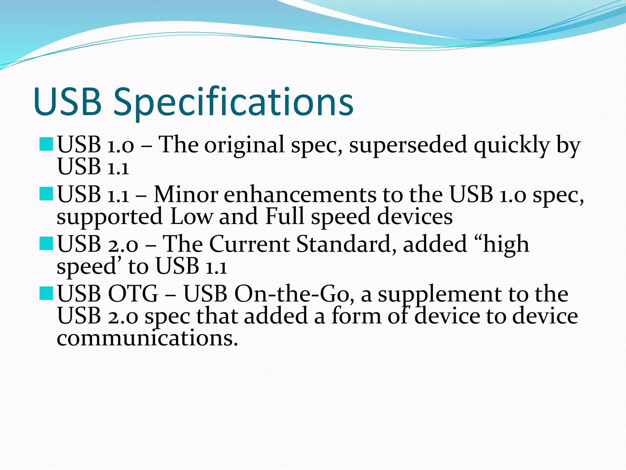 USB Specifications
USB 1.0 – The original spec, superseded quickly by
USB 1.1
USB 1.1 – Minor enhancements to the USB 1.0 spec,
supported Low and Full speed devices
USB 2.0 – The Current Standard, added “high
speed’ to USB 1.1
USB OTG – USB On-the-Go, a supplement to the
USB 2.0 spec that added a form of device to device
communications.
 