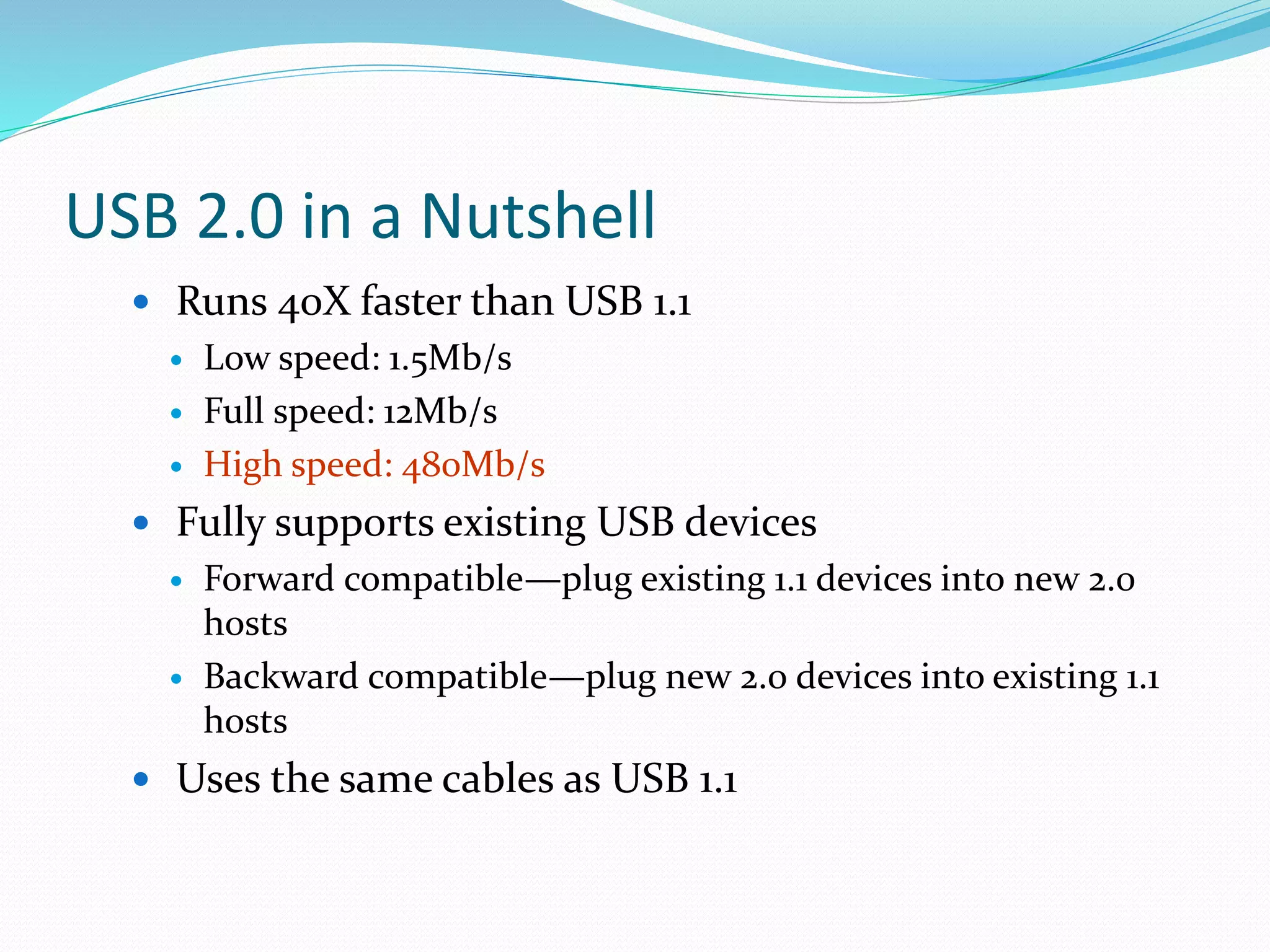 USB 2.0 in a Nutshell
 Runs 40X faster than USB 1.1
 Low speed: 1.5Mb/s
 Full speed: 12Mb/s
 High speed: 480Mb/s
 Fully supports existing USB devices
 Forward compatible—plug existing 1.1 devices into new 2.0
hosts
 Backward compatible—plug new 2.0 devices into existing 1.1
hosts
 Uses the same cables as USB 1.1
 