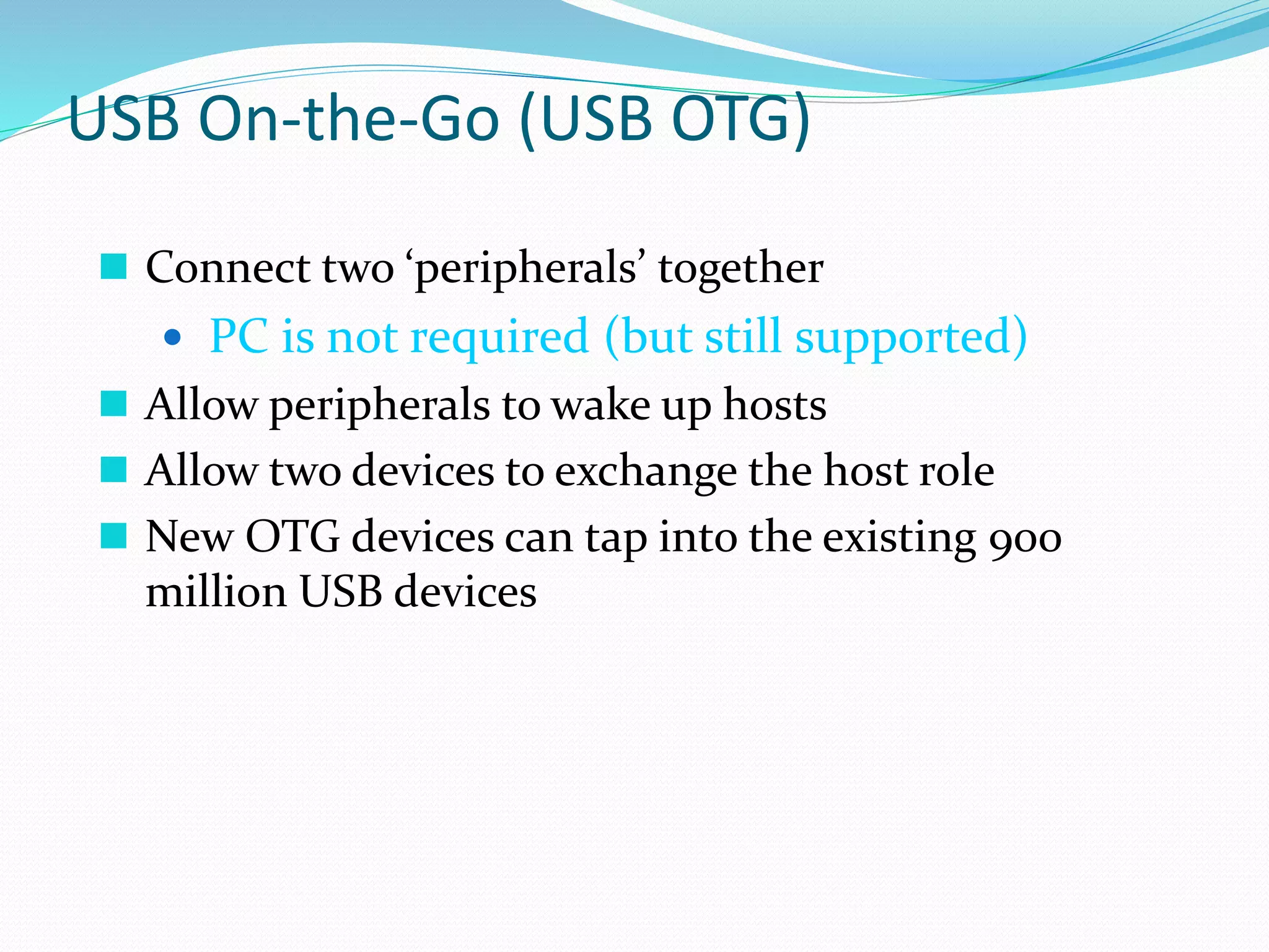 USB On-the-Go (USB OTG)
 Connect two ‘peripherals’ together
 PC is not required (but still supported)
 Allow peripherals to wake up hosts
 Allow two devices to exchange the host role
 New OTG devices can tap into the existing 900
million USB devices
 