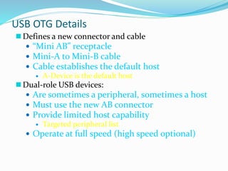 USB OTG Details
 Defines a new connector and cable
 “Mini AB” receptacle
 Mini-A to Mini-B cable
 Cable establishes the default host
 A-Device is the default host
 Dual-role USB devices:
 Are sometimes a peripheral, sometimes a host
 Must use the new AB connector
 Provide limited host capability
 Targeted peripheral list
 Operate at full speed (high speed optional)
 