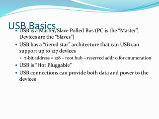USB Basics USB is a Master/Slave Polled Bus (PC is the “Master”,
Devices are the “Slaves”)
 USB has a “tiered star” architecture that can USB can
support up to 127 devices
 7-bit address = 128 – root hub – reserved addr 0 for enumeration
 USB is “Hot Pluggable”
 USB connections can provide both data and power to the
devices
 