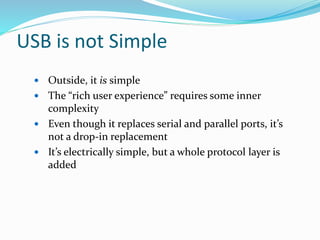 USB is not Simple
 Outside, it is simple
 The “rich user experience” requires some inner
complexity
 Even though it replaces serial and parallel ports, it’s
not a drop-in replacement
 It’s electrically simple, but a whole protocol layer is
added
 