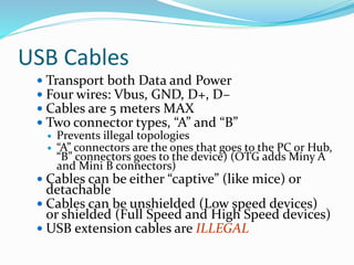 USB Cables
 Transport both Data and Power
 Four wires: Vbus, GND, D+, D–
 Cables are 5 meters MAX
 Two connector types, “A” and “B”
 Prevents illegal topologies
 “A” connectors are the ones that goes to the PC or Hub,
“B” connectors goes to the device) (OTG adds Miny A
and Mini B connectors)
 Cables can be either “captive” (like mice) or
detachable
 Cables can be unshielded (Low speed devices)
or shielded (Full Speed and High Speed devices)
 USB extension cables are ILLEGAL
 