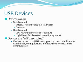 USB Devices
Devices can be:
 Self-Powered
 External Power Source (i.e. wall wart)
 Batteries
 Bus-Powered
 Low Power Bus Powered (<= 100mA)
 High Power Bus Powered >100mA, <=500mA)
Devices are “self describing”
 Devices return data (USB descriptors) to host to indicate its
capabilities, configurations, and how the device is able to
communicate
 