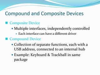 Compound and Composite Devices
 Composite Device
 Multiple interfaces, independently controlled
 Each interface can have a different driver
 Compound Device
 Collection of separate functions, each with a
USB address, connected to an internal hub
 Example: Keyboard & Trackball in same
package
 