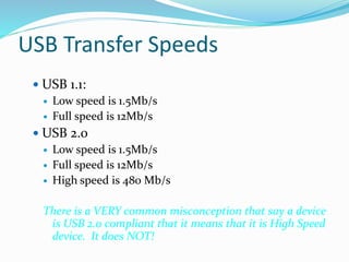 USB Transfer Speeds
 USB 1.1:
 Low speed is 1.5Mb/s
 Full speed is 12Mb/s
 USB 2.0
 Low speed is 1.5Mb/s
 Full speed is 12Mb/s
 High speed is 480 Mb/s
There is a VERY common misconception that say a device
is USB 2.0 compliant that it means that it is High Speed
device. It does NOT!
 