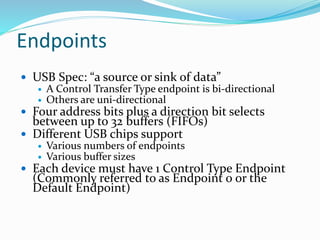 Endpoints
 USB Spec: “a source or sink of data”
 A Control Transfer Type endpoint is bi-directional
 Others are uni-directional
 Four address bits plus a direction bit selects
between up to 32 buffers (FIFOs)
 Different USB chips support
 Various numbers of endpoints
 Various buffer sizes
 Each device must have 1 Control Type Endpoint
(Commonly referred to as Endpoint 0 or the
Default Endpoint)
 
