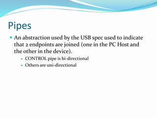 Pipes
 An abstraction used by the USB spec used to indicate
that 2 endpoints are joined (one in the PC Host and
the other in the device).
 CONTROL pipe is bi-directional
 Others are uni-directional
 