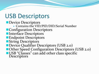 USB Descriptors
Device Descriptors
 Contains the VID/PID/DID/Serial Number
Configuration Descriptors
Interface Descriptors
Endpoint Descriptors
String Descriptors
Device Qualifier Descriptors (USB 2.0)
Other Speed Configuration Descriptors (USB 2.0)
USB “Classes” can add other class specific
Descriptors
 