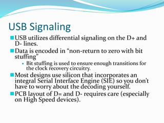 USB Signaling
USB utilizes differential signaling on the D+ and
D- lines.
Data is encoded in “non-return to zero with bit
stuffing”
 Bit stuffing is used to ensure enough transitions for
the clock recovery circuitry.
Most designs use silicon that incorporates an
integral Serial Interface Engine (SIE) so you don’t
have to worry about the decoding yourself.
PCB layout of D= and D- requires care (especially
on High Speed devices).
 