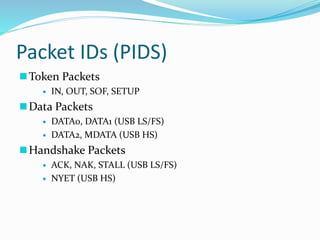 Packet IDs (PIDS)
Token Packets
 IN, OUT, SOF, SETUP
Data Packets
 DATA0, DATA1 (USB LS/FS)
 DATA2, MDATA (USB HS)
Handshake Packets
 ACK, NAK, STALL (USB LS/FS)
 NYET (USB HS)
 