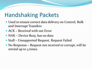 Handshaking Packets
 Used to ensure correct data delivery on Control, Bulk
and Interrupt Transfers
 ACK – Received with out Error
 NAK – Device Busy, has no data
 Stall – Unsupported Request, Request Failed
 No Response – Request not received or corrupt, will be
retried up to 3 times.
 