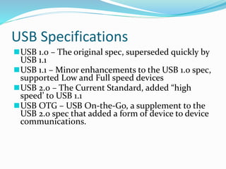 USB Specifications
USB 1.0 – The original spec, superseded quickly by
USB 1.1
USB 1.1 – Minor enhancements to the USB 1.0 spec,
supported Low and Full speed devices
USB 2.0 – The Current Standard, added “high
speed’ to USB 1.1
USB OTG – USB On-the-Go, a supplement to the
USB 2.0 spec that added a form of device to device
communications.
 