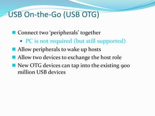 USB On-the-Go (USB OTG)
 Connect two ‘peripherals’ together
 PC is not required (but still supported)
 Allow peripherals to wake up hosts
 Allow two devices to exchange the host role
 New OTG devices can tap into the existing 900
million USB devices
 