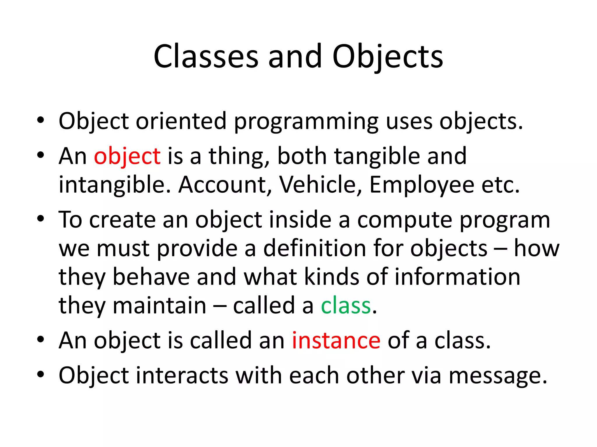 Classes and ObjectsObject oriented programming uses objects.An object is a thing, both tangible and intangible. Account, Vehicle, Employee etc.To create an object inside a compute program we must provide a definition for objects – how they behave and what kinds of information they maintain – called a class.An object is called an instance of a class.Object interacts with each other via message.
