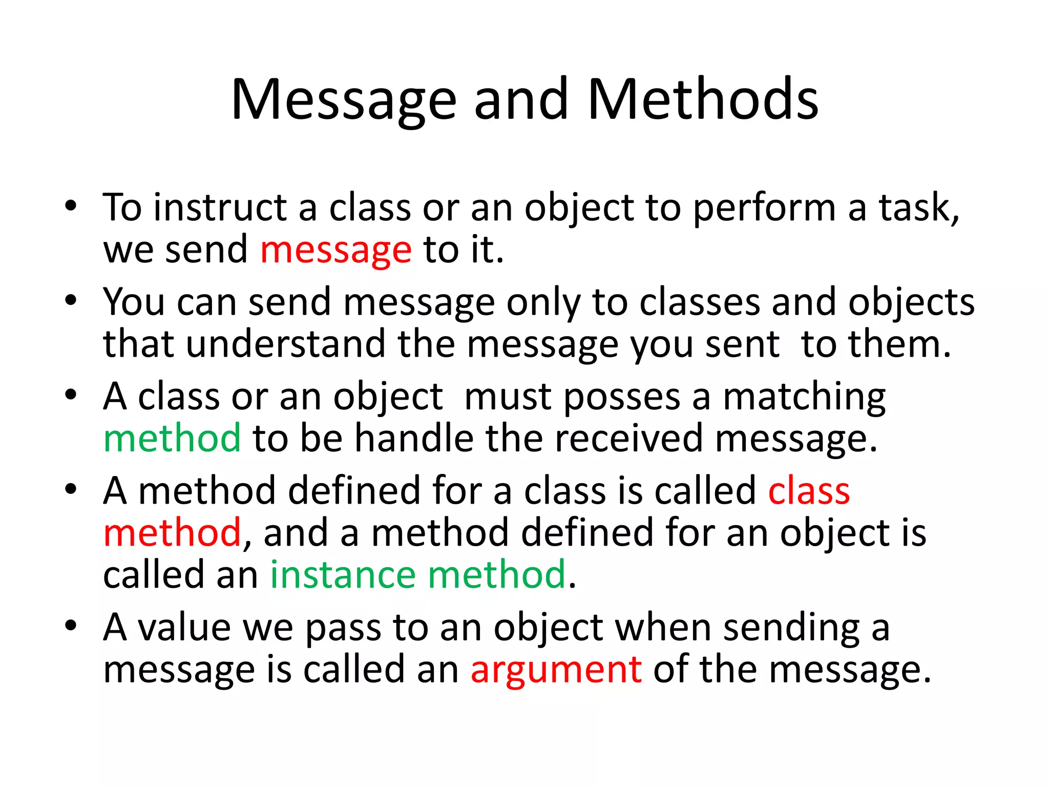 Message and MethodsTo instruct a class or an object to perform a task, we send message to it.You can send message only to classes and objects that understand the message you sent  to them.A class or an object  must posses a matching methodto be handle the received message.A method defined for a class is called class method, and a method defined for an object is called an instance method.A value we pass to an object when sending a message is called an argument of the message.