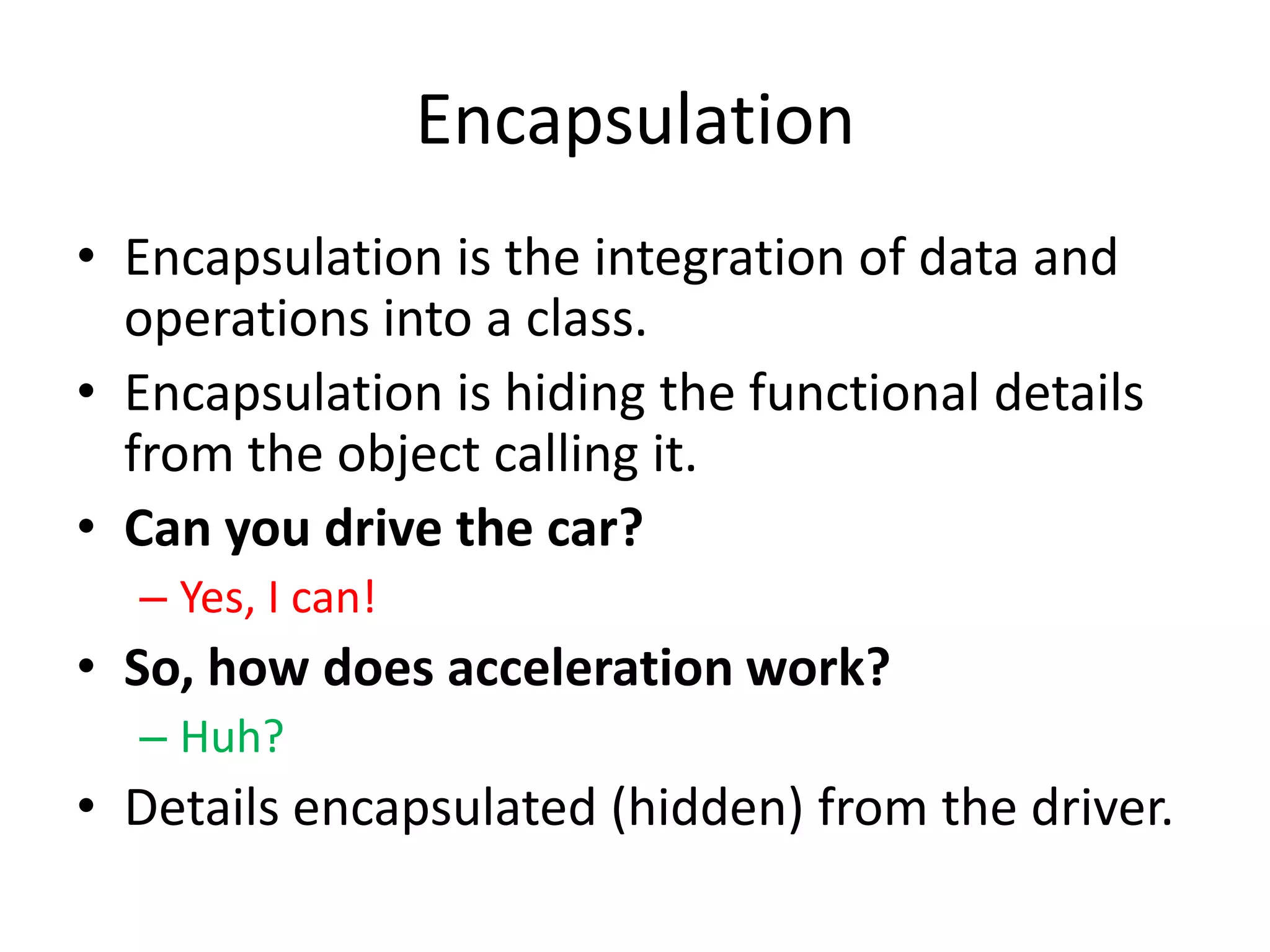 EncapsulationEncapsulation is the integration of data and operations into a class.Encapsulation is hiding the functional details from the object calling it.Can you drive the car?Yes, I can!So, how does acceleration work?Huh?Details encapsulated (hidden) from the driver.