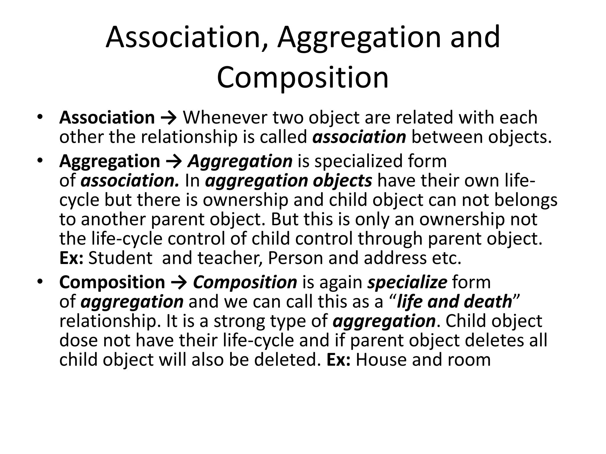 Association, Aggregation and CompositionAssociation -> Whenever two object are related with each other the relationship is called association between objects.Aggregation -> Aggregation is specialized form of association. In aggregation objects have their own life-cycle but there is ownership and child object can not belongs to another parent object. But this is only an ownership not the life-cycle control of child control through parent object. Ex: Student  and teacher, Person and address etc.Composition -> Composition is again specialize form of aggregation and we can call this as a “life and death” relationship. It is a strong type of aggregation. Child object dose not have their life-cycle and if parent object deletes all child object will also be deleted. Ex: House and room