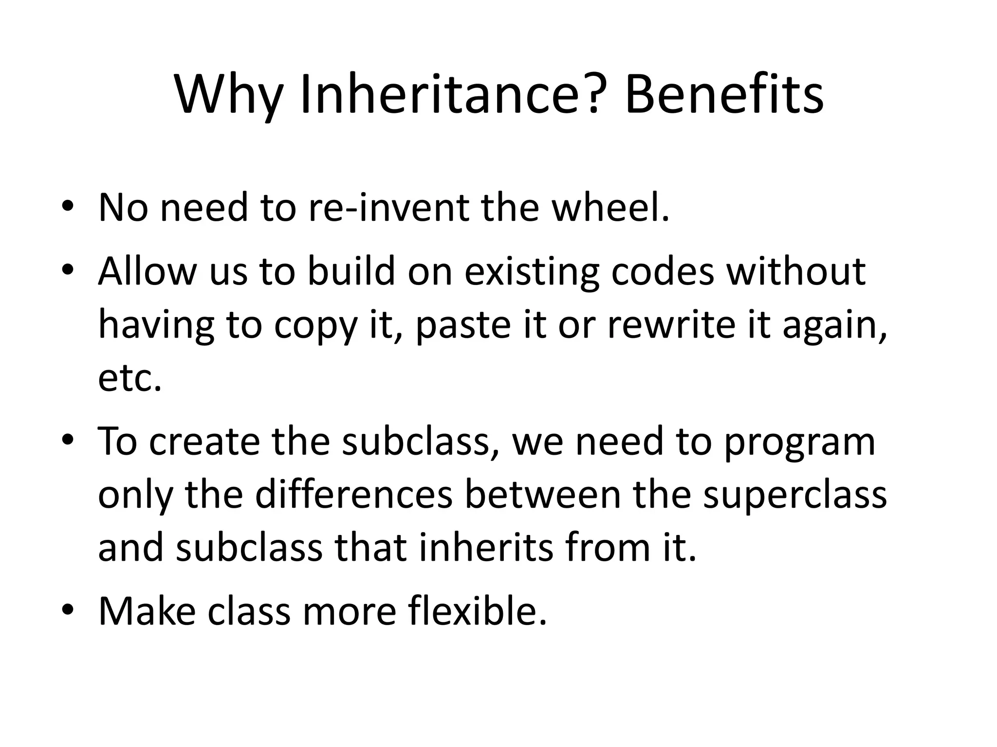 Why Inheritance? BenefitsNo need to re-invent the wheel.Allow us to build on existing codes without having to copy it, paste it or rewrite it again, etc.To create the subclass, we need to program only the differences between the superclass and subclass that inherits from it.Make class more flexible.