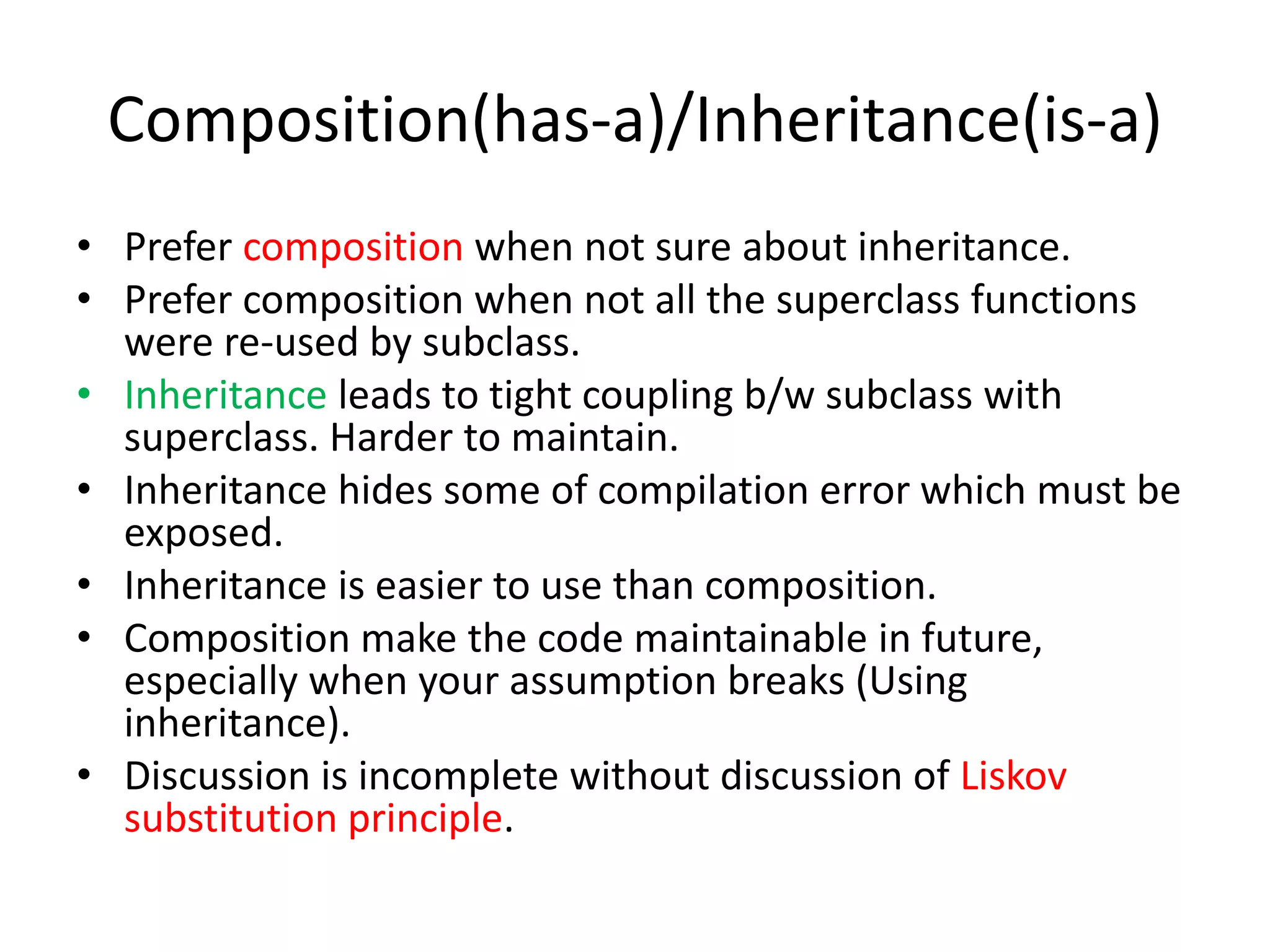Composition(has-a)/Inheritance(is-a)Prefer composition when not sure about inheritance.Prefer composition when not all the superclass functions were re-used by subclass.Inheritance leads to tight coupling b/w subclass with superclass. Harder to maintain.Inheritance hides some of compilation error which must be exposed.Inheritance is easier to use than composition.Composition make the code maintainable in future, especially when your assumption breaks (Using inheritance).Discussion is incomplete without discussion of Liskov substitution principle.
