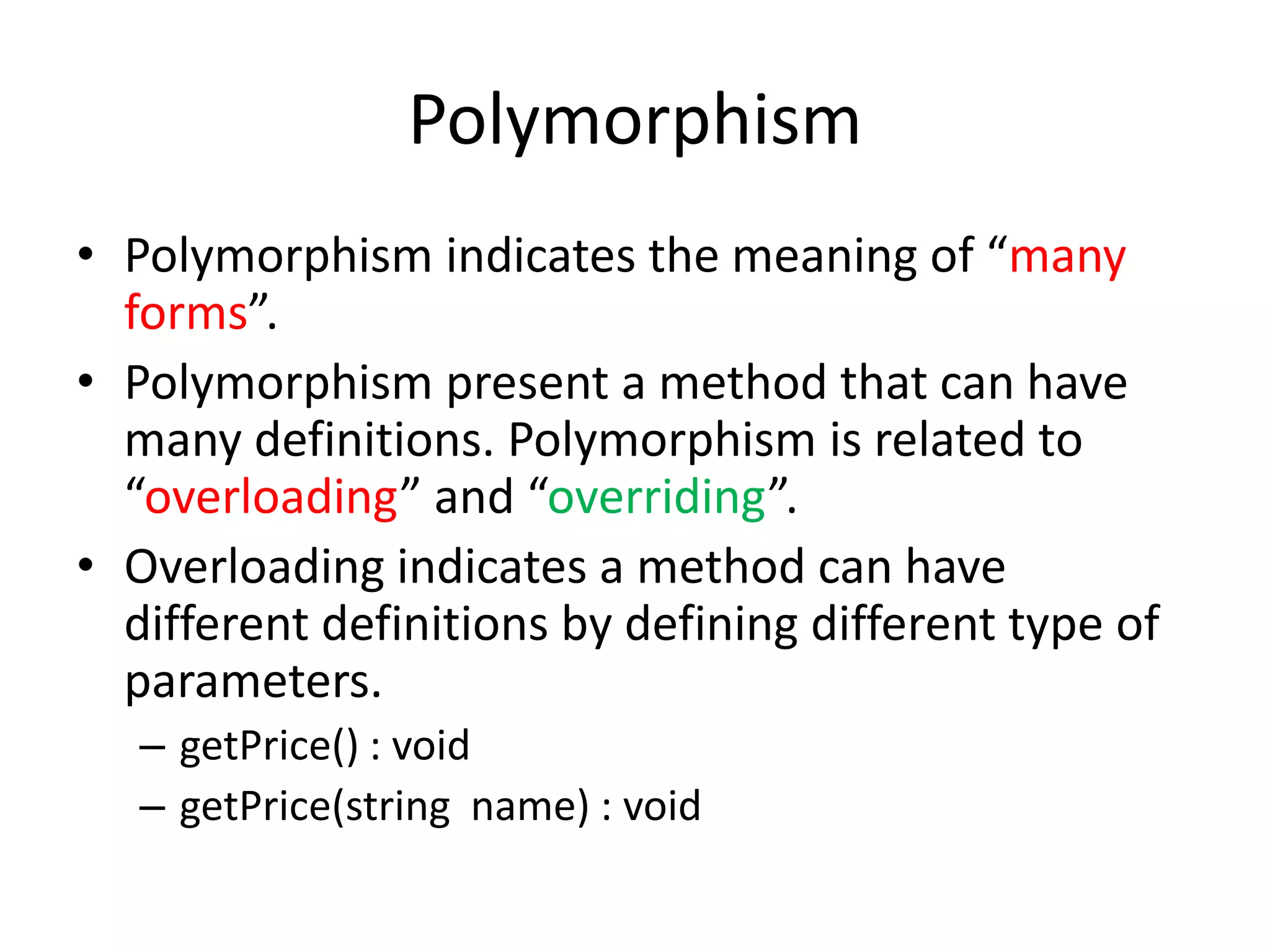 PolymorphismPolymorphism indicates the meaning of “many forms”.Polymorphism present a method that can have many definitions. Polymorphism is related to “overloading” and “overriding”.Overloading indicates a method can have different definitions by defining different type of parameters.getPrice() : voidgetPrice(string  name) : void