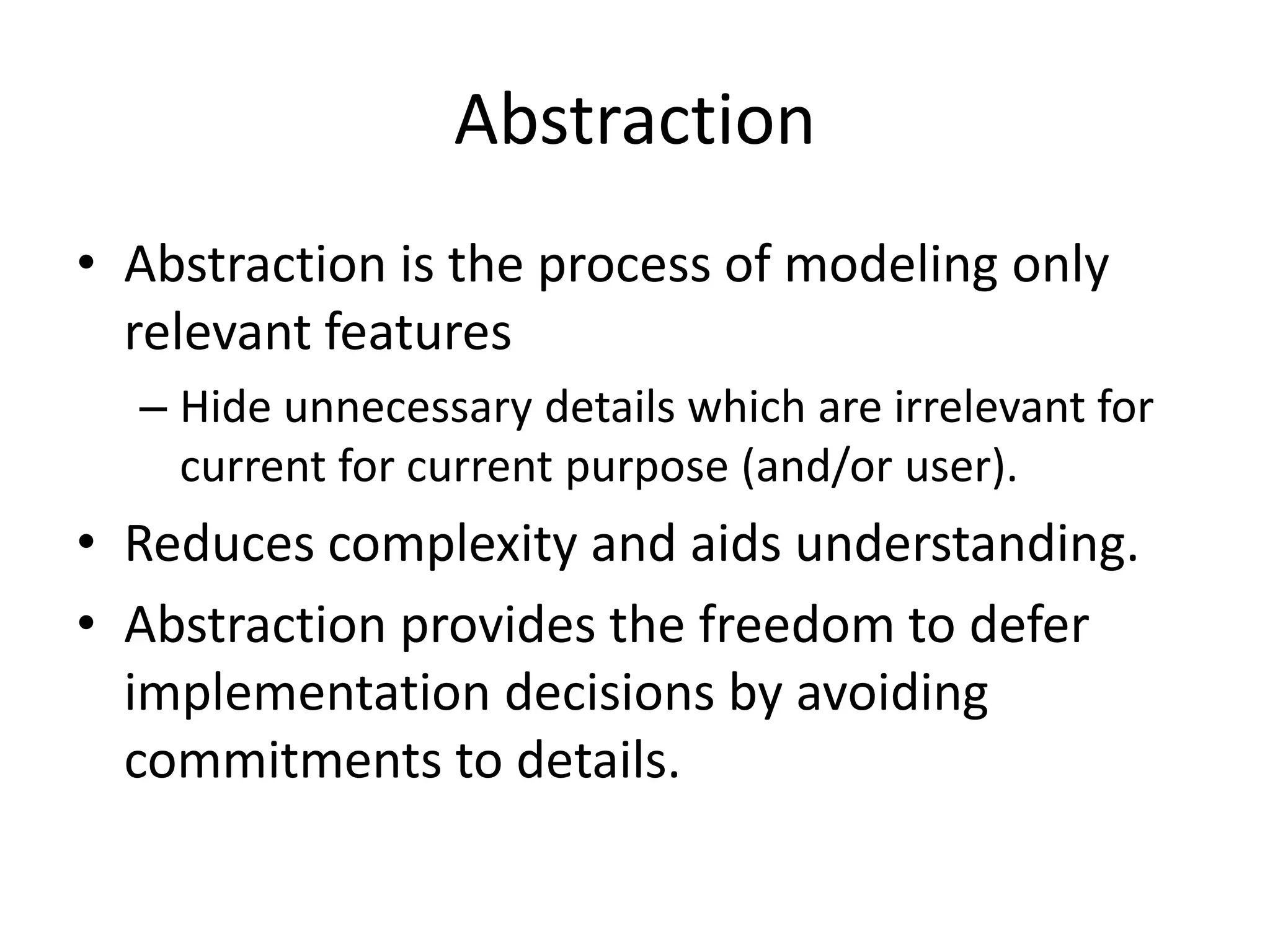 AbstractionAbstraction is the process of modeling only relevant featuresHide unnecessary details which are irrelevant for current for current purpose (and/or user).Reduces complexity and aids understanding.Abstraction provides the freedom to defer implementation decisions by avoiding commitments to details.