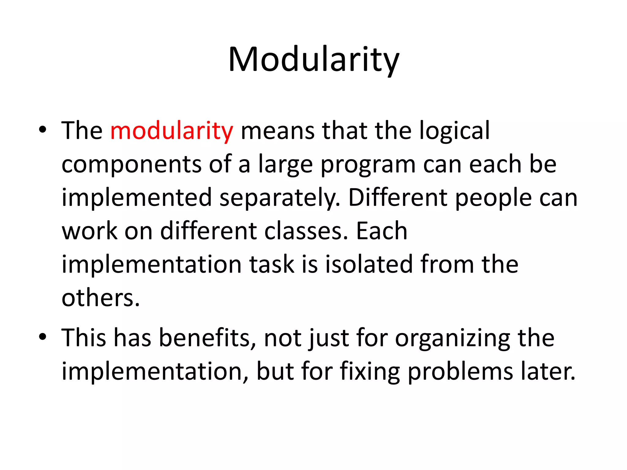 ModularityThe modularity means that the logical components of a large program can each be implemented separately. Different people can work on different classes. Each implementation task is isolated from the others.This has benefits, not just for organizing the implementation, but for fixing problems later.