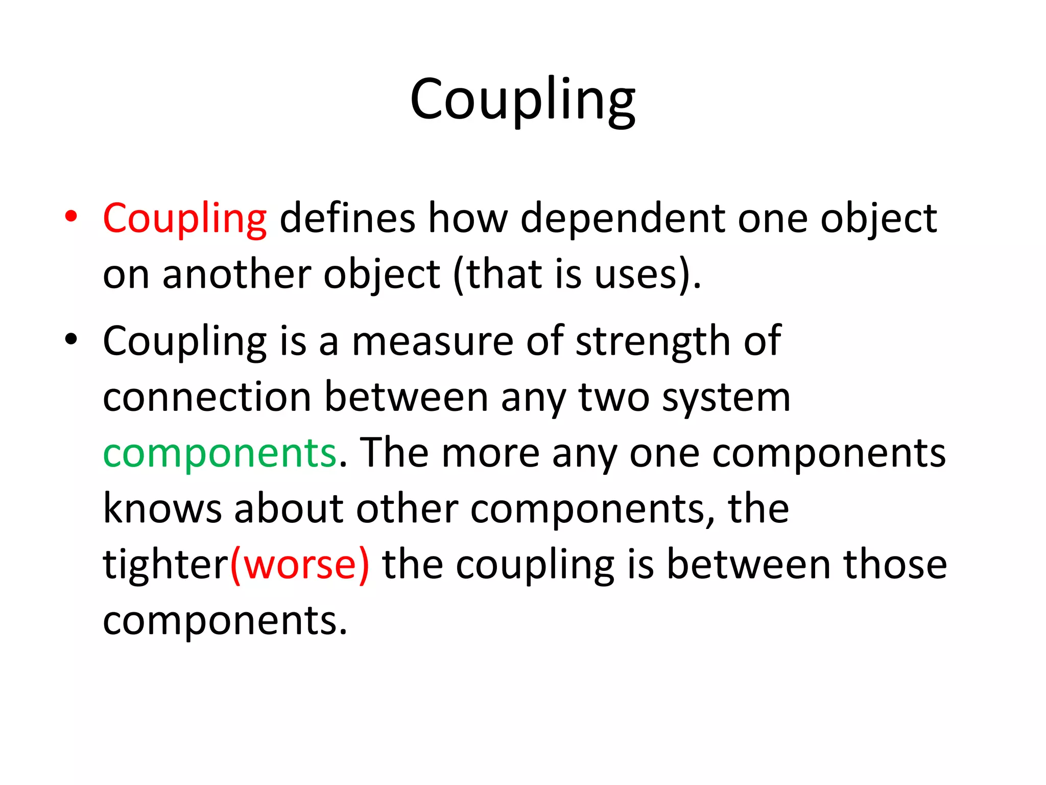 CouplingCoupling defines how dependent one object on another object (that is uses).Coupling is a measure of strength of connection between any two system components. The more any one components knows about other components, the tighter(worse) the coupling is between those components.