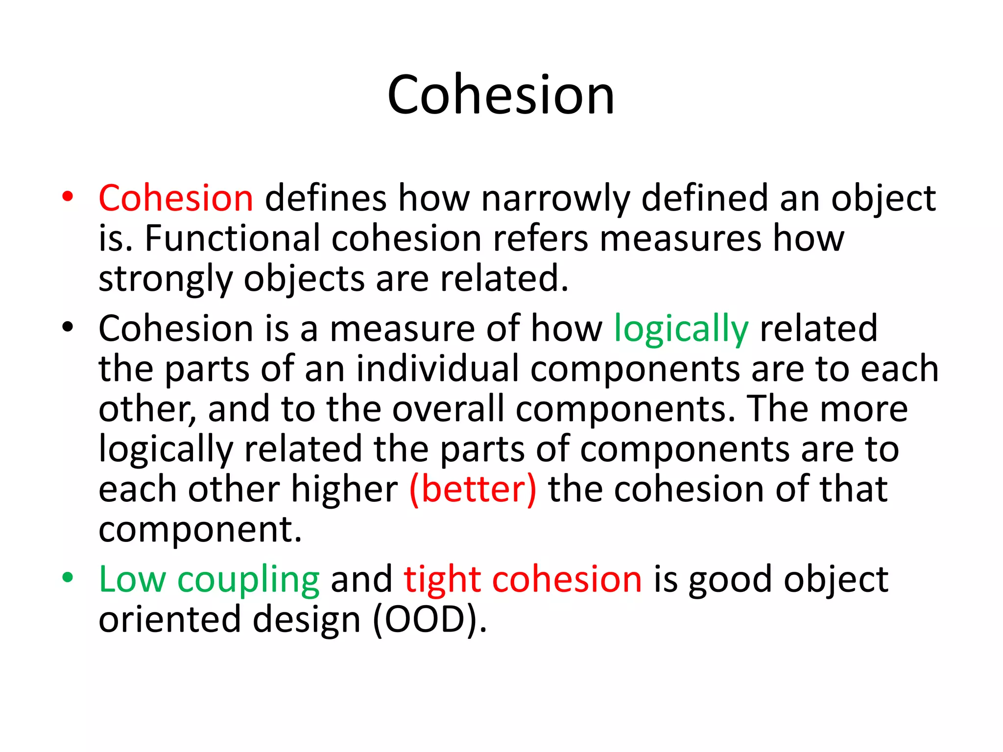 CohesionCohesion defines how narrowly defined an object is. Functional cohesion refers measures how strongly objects are related.Cohesion is a measure of how logically related the parts of an individual components are to each other, and to the overall components. The more logically related the parts of components are to each other higher (better) the cohesion of that component.Low coupling and tight cohesion is good object oriented design (OOD).