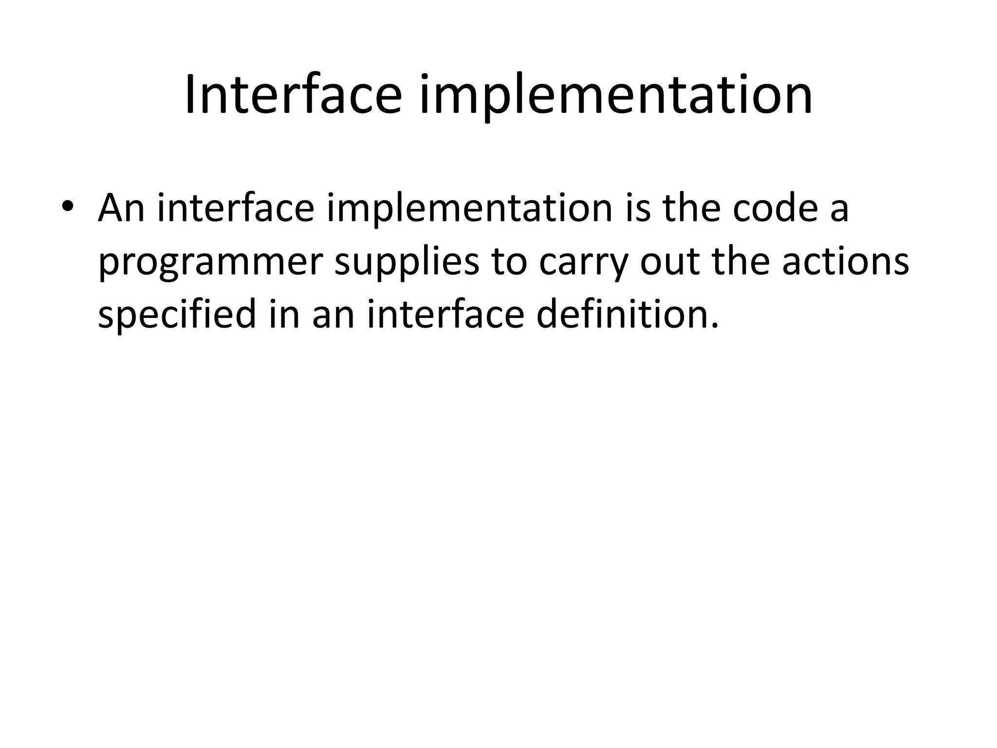 Interface implementationAn interface implementation is the code a programmer supplies to carry out the actions specified in an interface definition.